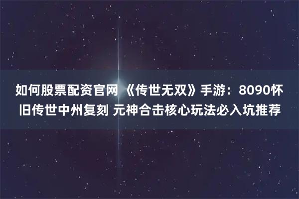 如何股票配资官网 《传世无双》手游：8090怀旧传世中州复刻 元神合击核心玩法必入坑推荐