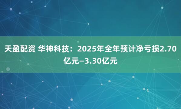 天盈配资 华神科技：2025年全年预计净亏损2.70亿元—3.30亿元