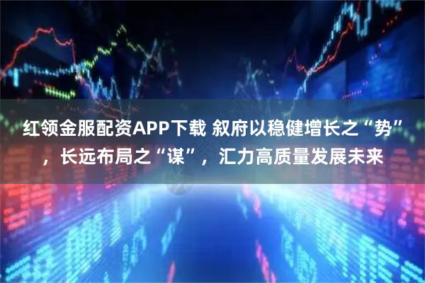 红领金服配资APP下载 叙府以稳健增长之“势”，长远布局之“谋”，汇力高质量发展未来
