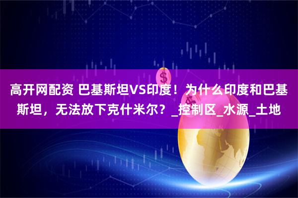 高开网配资 巴基斯坦VS印度！为什么印度和巴基斯坦，无法放下克什米尔？_控制区_水源_土地
