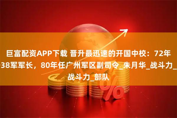 巨富配资APP下载 晋升最迅速的开国中校：72年升任38军军长，80年任广州军区副司令_朱月华_战斗力_部队