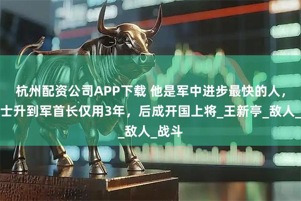 杭州配资公司APP下载 他是军中进步最快的人，从战士升到军首长仅用3年，后成开国上将_王新亭_敌人_战斗