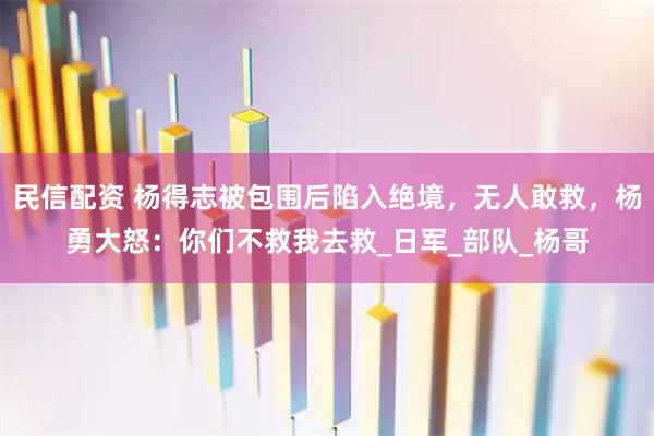 民信配资 杨得志被包围后陷入绝境，无人敢救，杨勇大怒：你们不救我去救_日军_部队_杨哥