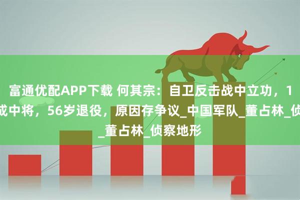 富通优配APP下载 何其宗：自卫反击战中立功，1990年成中将，56岁退役，原因存争议_中国军队_董占林_侦察地形