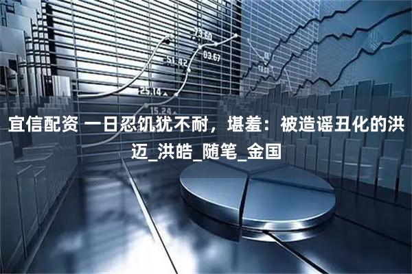 宜信配资 一日忍饥犹不耐，堪羞：被造谣丑化的洪迈_洪皓_随笔_金国
