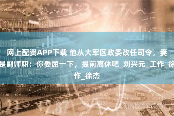 网上配资APP下载 他从大军区政委改任司令，妻子是副师职：你委屈一下，提前离休吧_刘兴元_工作_徐杰