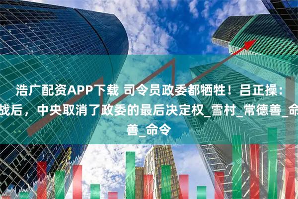 浩广配资APP下载 司令员政委都牺牲！吕正操：此战后，中央取消了政委的最后决定权_雪村_常德善_命令