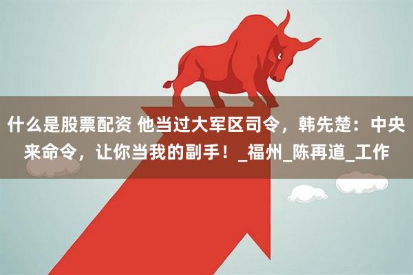 什么是股票配资 他当过大军区司令，韩先楚：中央来命令，让你当我的副手！_福州_陈再道_工作