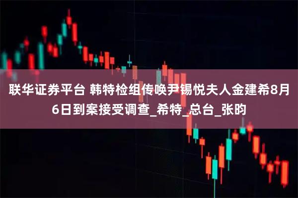 联华证券平台 韩特检组传唤尹锡悦夫人金建希8月6日到案接受调查_希特_总台_张昀