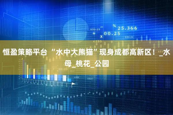恒盈策略平台 “水中大熊猫”现身成都高新区！_水母_桃花_公园