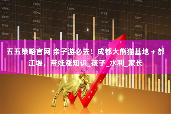 五五策略官网 亲子游必去！成都大熊猫基地 + 都江堰，带娃涨知识_孩子_水利_家长
