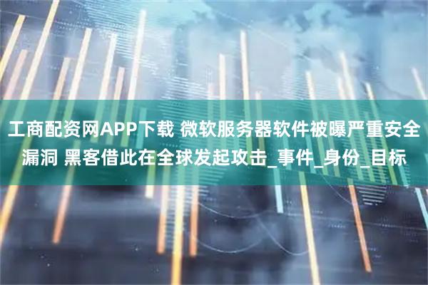 工商配资网APP下载 微软服务器软件被曝严重安全漏洞 黑客借此在全球发起攻击_事件_身份_目标