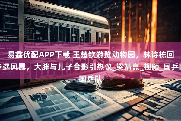 易鑫优配APP下载 王楚钦游览动物园，林诗栋回乡遇风暴，大胖与儿子合影引热议_梁靖崑_视频_国乒队