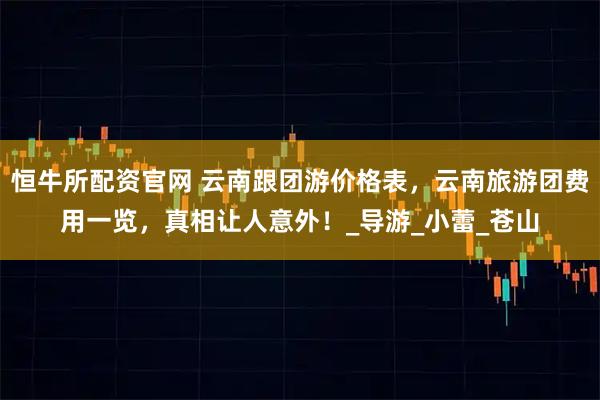 恒牛所配资官网 云南跟团游价格表，云南旅游团费用一览，真相让人意外！_导游_小蕾_苍山