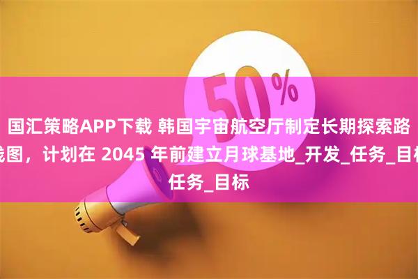 国汇策略APP下载 韩国宇宙航空厅制定长期探索路线图，计划在 2045 年前建立月球基地_开发_任务_目标