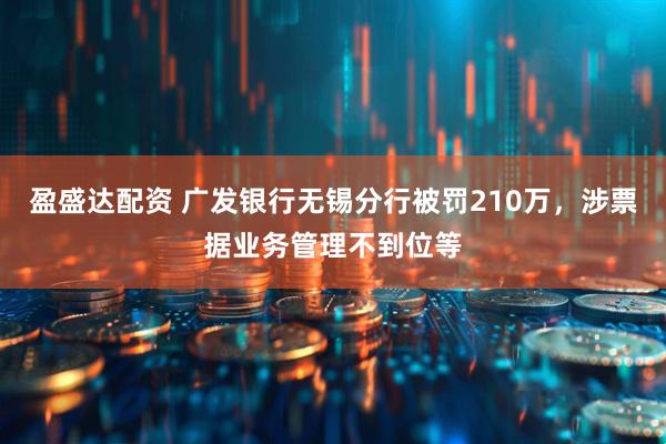 盈盛达配资 广发银行无锡分行被罚210万，涉票据业务管理不到位等