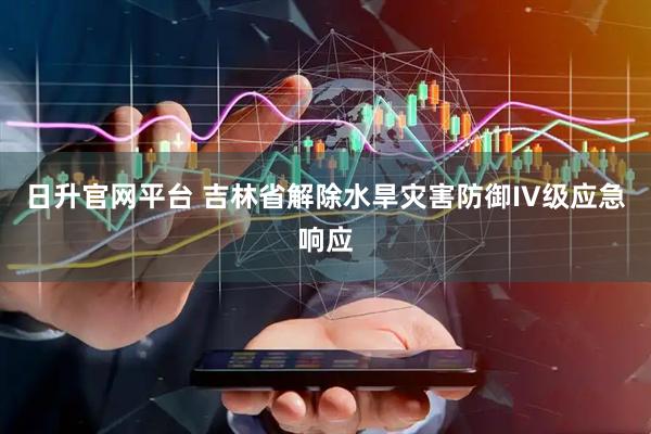 日升官网平台 吉林省解除水旱灾害防御IV级应急响应