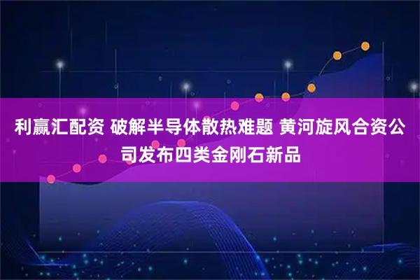 利赢汇配资 破解半导体散热难题 黄河旋风合资公司发布四类金刚石新品