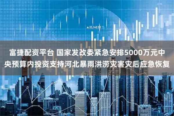 富捷配资平台 国家发改委紧急安排5000万元中央预算内投资支持河北暴雨洪涝灾害灾后应急恢复