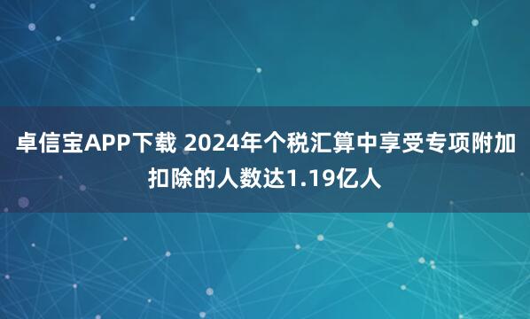卓信宝APP下载 2024年个税汇算中享受专项附加扣除的人数达1.19亿人