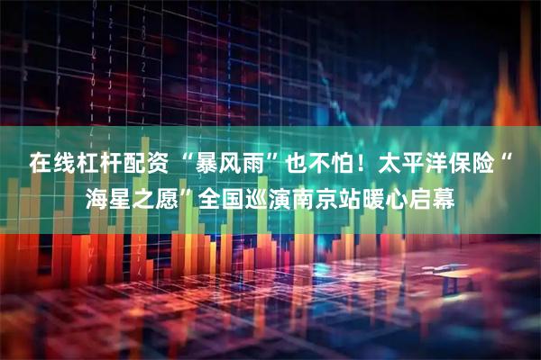 在线杠杆配资 “暴风雨”也不怕！太平洋保险“海星之愿”全国巡演南京站暖心启幕