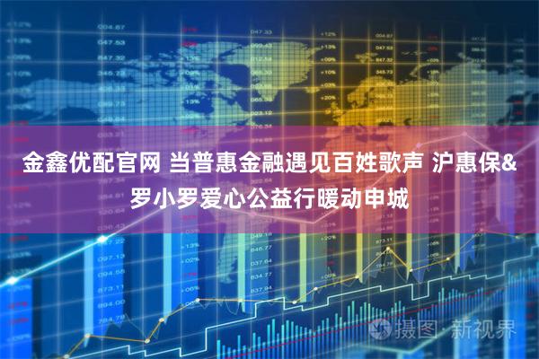 金鑫优配官网 当普惠金融遇见百姓歌声 沪惠保&罗小罗爱心公益行暖动申城