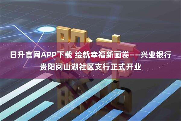 日升官网APP下载 绘就幸福新画卷——兴业银行贵阳阅山湖社区支行正式开业