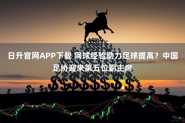 日升官网APP下载 网球经验助力足球提高？中国足协迎来第五位副主席