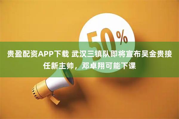 贵盈配资APP下载 武汉三镇队即将宣布吴金贵接任新主帅，邓卓翔可能下课