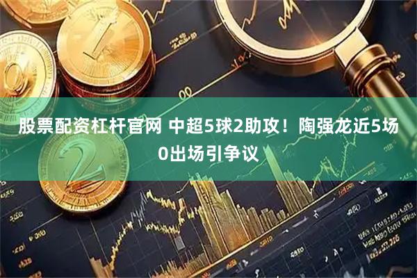 股票配资杠杆官网 中超5球2助攻！陶强龙近5场0出场引争议