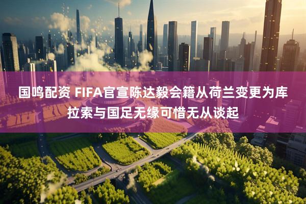 国鸣配资 FIFA官宣陈达毅会籍从荷兰变更为库拉索与国足无缘可惜无从谈起