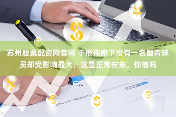 苏州股票配资网官网 于根伟麾下没有一名国青球员却受影响最大，这是正常安排，你信吗