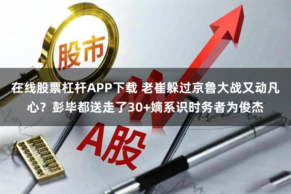 在线股票杠杆APP下载 老崔躲过京鲁大战又动凡心？彭毕都送走了30+嫡系识时务者为俊杰