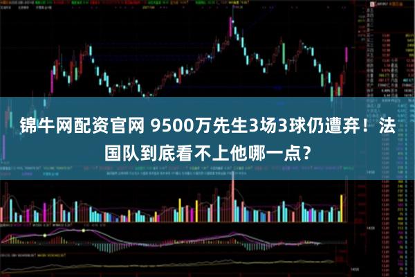 锦牛网配资官网 9500万先生3场3球仍遭弃！法国队到底看不上他哪一点？