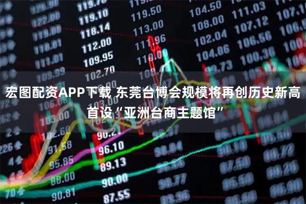 宏图配资APP下载 东莞台博会规模将再创历史新高 首设“亚洲台商主题馆”