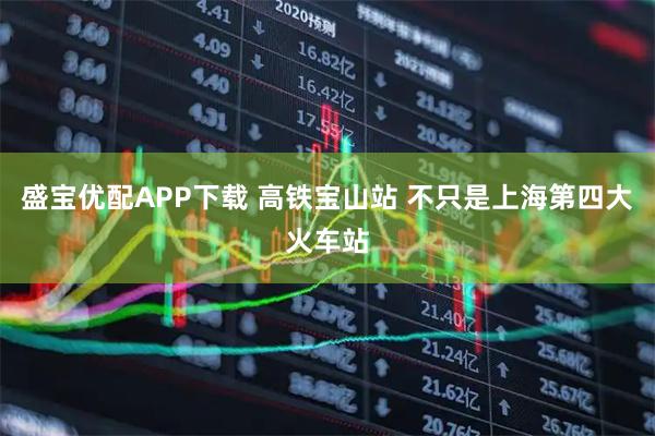 盛宝优配APP下载 高铁宝山站 不只是上海第四大火车站