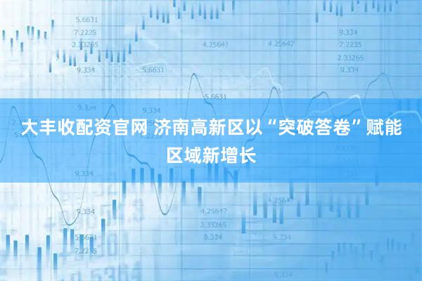 大丰收配资官网 济南高新区以“突破答卷”赋能区域新增长