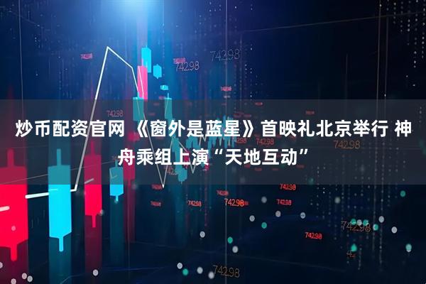 炒币配资官网 《窗外是蓝星》首映礼北京举行 神舟乘组上演“天地互动”