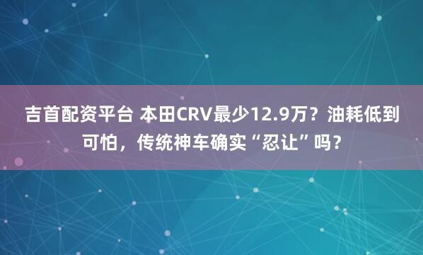 吉首配资平台 本田CRV最少12.9万？油耗低到可怕，传统神车确实“忍让”吗？