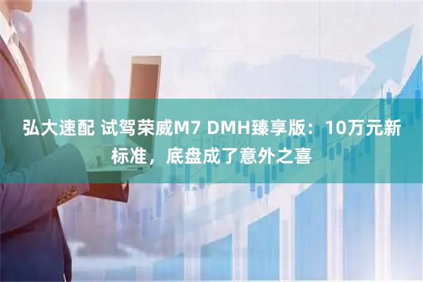 弘大速配 试驾荣威M7 DMH臻享版：10万元新标准，底盘成了意外之喜