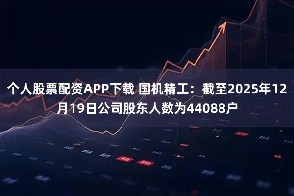 个人股票配资APP下载 国机精工：截至2025年12月19日公司股东人数为44088户
