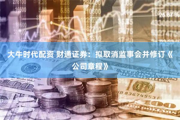 大牛时代配资 财通证券：拟取消监事会并修订《公司章程》