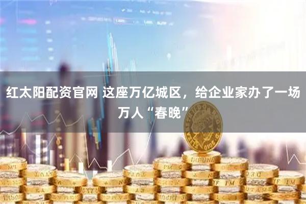 红太阳配资官网 这座万亿城区，给企业家办了一场万人“春晚”
