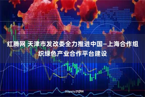 红腾网 天津市发改委全力推进中国—上海合作组织绿色产业合作平台建设