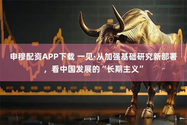 申穆配资APP下载 一见·从加强基础研究新部署，看中国发展的“长期主义”
