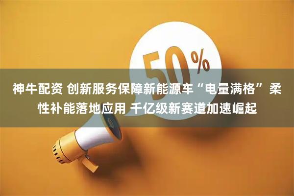 神牛配资 创新服务保障新能源车“电量满格” 柔性补能落地应用 千亿级新赛道加速崛起